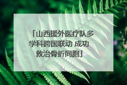 山西援外医疗队多学科跨国联动 成功救治骨折同胞