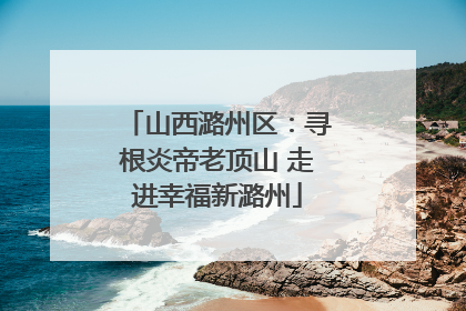 山西潞州区：寻根炎帝老顶山 走进幸福新潞州