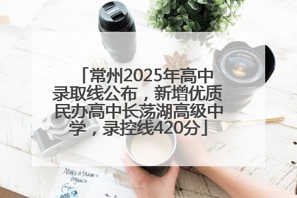 常州2025年高中录取线公布，新增优质民办高中长荡湖高级中学，录控线420分