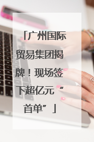 广州国际贸易集团揭牌！现场签下超亿元“首单”