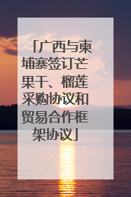 广西与柬埔寨签订芒果干、榴莲采购协议和贸易合作框架协议
