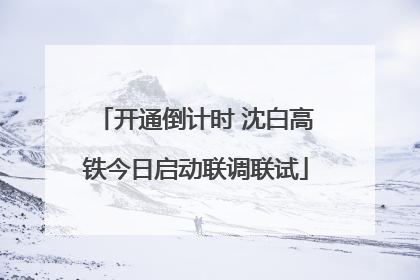 开通倒计时 沈白高铁今日启动联调联试
