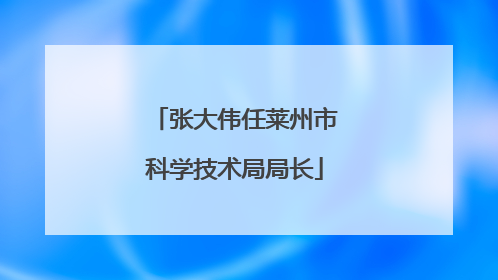 张大伟任莱州市科学技术局局长