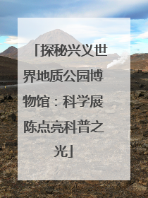 探秘兴义世界地质公园博物馆：科学展陈点亮科普之光