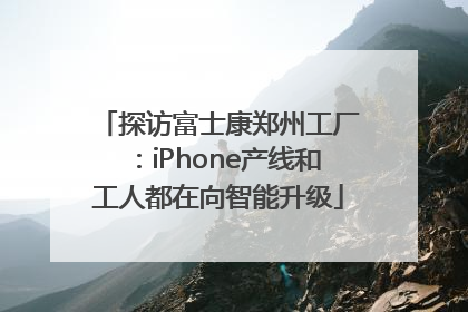 探访富士康郑州工厂：iPhone产线和工人都在向智能升级