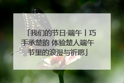我们的节日·端午丨巧手承楚韵 体验楚人端午节里的浪漫与祈愿