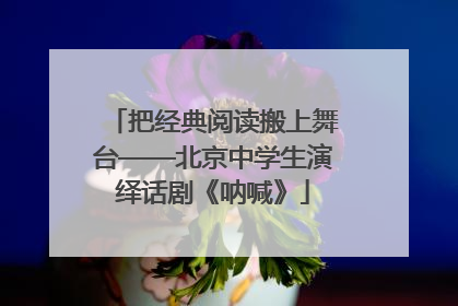 把经典阅读搬上舞台——北京中学生演绎话剧《呐喊》