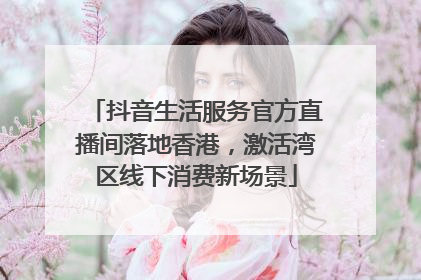抖音生活服务官方直播间落地香港，激活湾区线下消费新场景