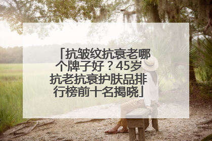 抗皱纹抗衰老哪个牌子好？45岁抗老抗衰护肤品排行榜前十名揭晓