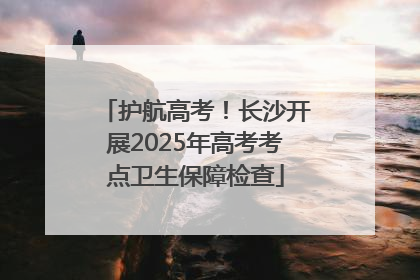 护航高考！长沙开展2025年高考考点卫生保障检查