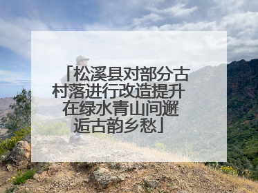 松溪县对部分古村落进行改造提升 在绿水青山间邂逅古韵乡愁