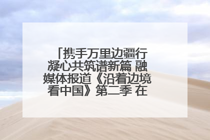 携手万里边疆行 凝心共筑谱新篇 融媒体报道《沿着边境看中国》第二季 在广西东兴正式启动