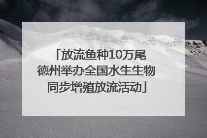 放流鱼种10万尾 德州举办全国水生生物同步增殖放流活动