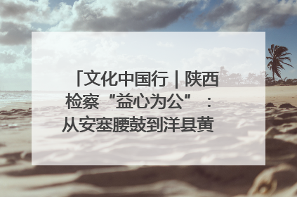 文化中国行｜陕西检察“益心为公”：从安塞腰鼓到洋县黄酒的非遗守护