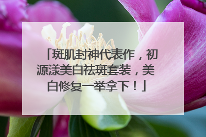 斑肌封神代表作，初源漾美白祛斑套装，美白修复一举拿下！