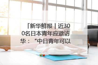 新华鲜报｜近300名日本青年应邀访华：“中日青年可以创造更好的未来”