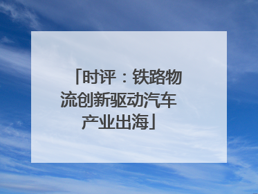 时评：铁路物流创新驱动汽车产业出海