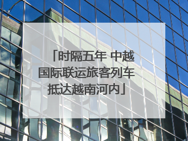 时隔五年 中越国际联运旅客列车抵达越南河内