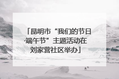 昆明市“我们的节日·端午节”主题活动在刘家营社区举办
