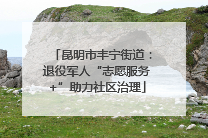 昆明市丰宁街道：退役军人“志愿服务+”助力社区治理