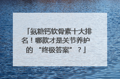 氨糖钙软骨素十大排名！哪款才是关节养护的 “终极答案”？