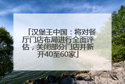 汉堡王中国：将对餐厅门店布局进行全面评估，关闭部分门店并新开40至60家