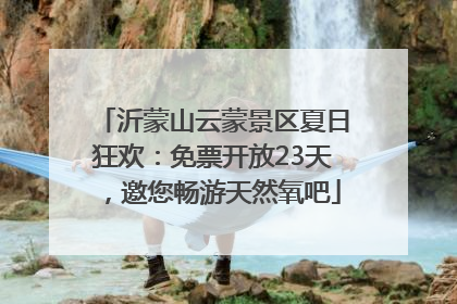 沂蒙山云蒙景区夏日狂欢：免票开放23天，邀您畅游天然氧吧