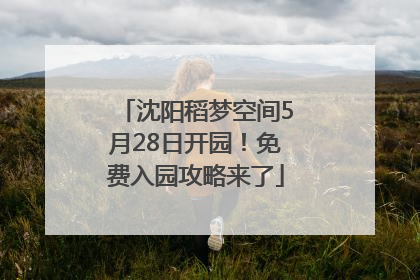 沈阳稻梦空间5月28日开园！免费入园攻略来了