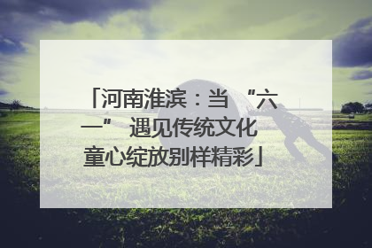 河南淮滨：当 “六一” 遇见传统文化 童心绽放别样精彩