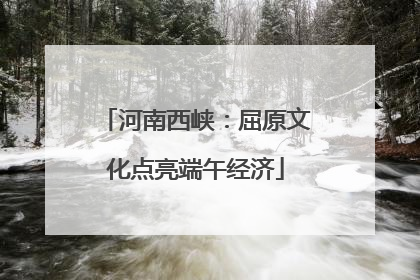 河南西峡：屈原文化点亮端午经济