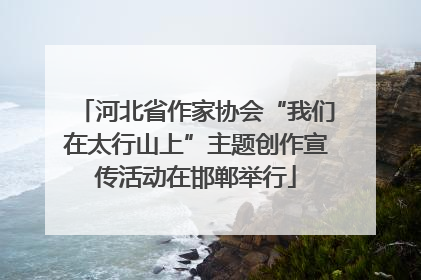 河北省作家协会“我们在太行山上”主题创作宣传活动在邯郸举行