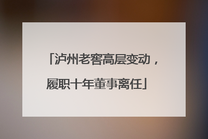 泸州老窖高层变动，履职十年董事离任