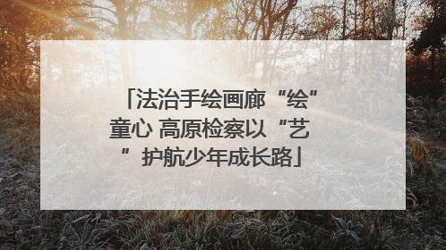 法治手绘画廊“绘”童心 高原检察以“艺”护航少年成长路