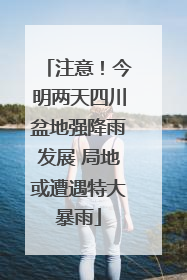 注意！今明两天四川盆地强降雨发展 局地或遭遇特大暴雨