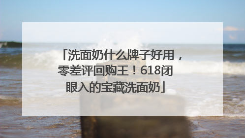 洗面奶什么牌子好用，零差评回购王！618闭眼入的宝藏洗面奶