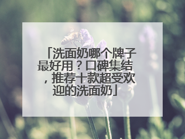 洗面奶哪个牌子最好用？口碑集结，推荐十款超受欢迎的洗面奶
