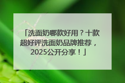 洗面奶哪款好用？十款超好评洗面奶品牌推荐，2025公开分享！