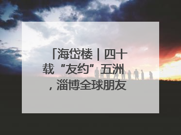 海岱楼｜四十载“友约”五洲，淄博全球朋友圈绽放新淄彩