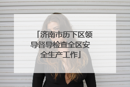 济南市历下区领导督导检查全区安全生产工作