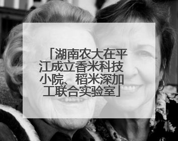 湖南农大在平江成立香米科技小院、稻米深加工联合实验室