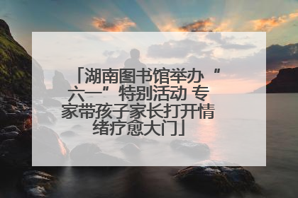 湖南图书馆举办“六一”特别活动 专家带孩子家长打开情绪疗愈大门