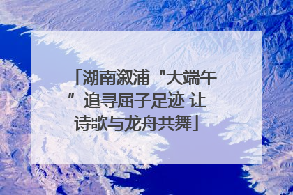 湖南溆浦“大端午”追寻屈子足迹 让诗歌与龙舟共舞