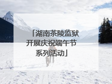 湖南茶陵监狱开展庆祝端午节系列活动