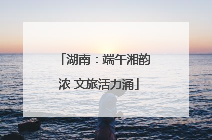 湖南：端午湘韵浓 文旅活力涌