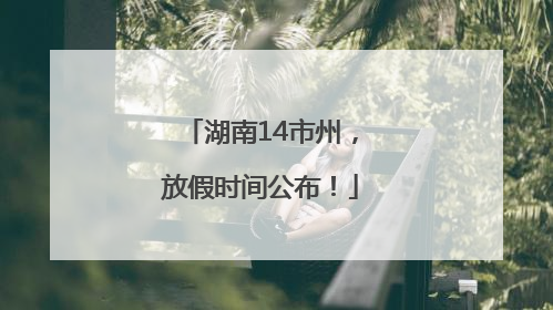湖南14市州，放假时间公布！