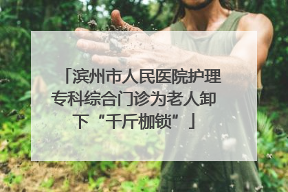 滨州市人民医院护理专科综合门诊为老人卸下“千斤枷锁”