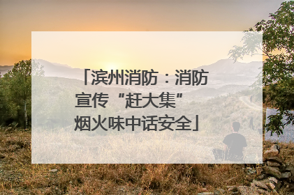 滨州消防：消防宣传“赶大集” 烟火味中话安全