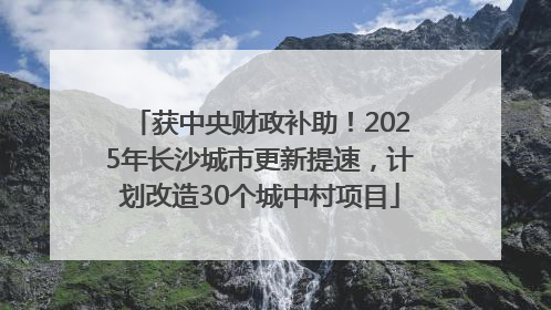 获中央财政补助！2025年长沙城市更新提速，计划改造30个城中村项目