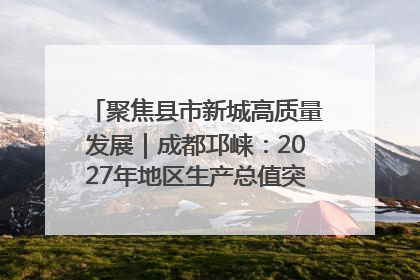 聚焦县市新城高质量发展｜成都邛崃：2027年地区生产总值突破550亿元、建成五百亿级园区