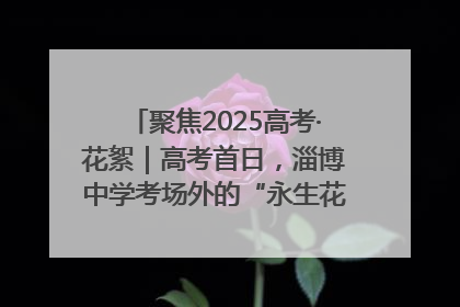 聚焦2025高考·花絮｜高考首日，淄博中学考场外的“永生花”传递温暖与祝福